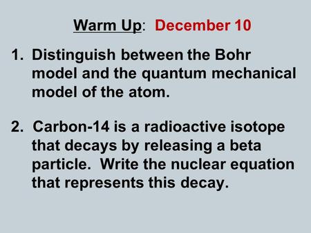 Warm Up: December 10 Distinguish between the Bohr model and the quantum mechanical model of the atom. 2. Carbon-14 is a radioactive isotope that decays.