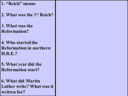 1. “Reich” means 2. What was the 1 st Reich? 3. What was the Reformation? 4. Who started the Reformation in northern H.R.E.? 5. What year did the Reformation.