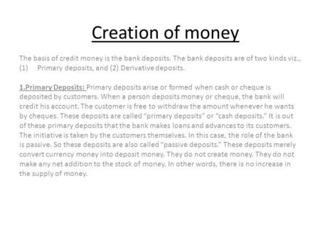 Creation of money The basis of credit money is the bank deposits. The bank deposits are of two kinds viz., Primary deposits, and (2) Derivative deposits.