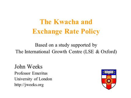 The Kwacha and Exchange Rate Policy Based on a study supported by The International Growth Centre (LSE & Oxford) John Weeks Professor Emeritus University.