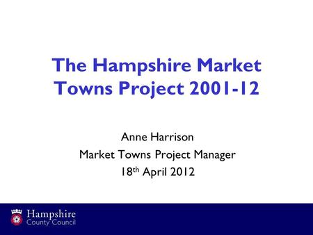 The Hampshire Market Towns Project 2001-12 Anne Harrison Market Towns Project Manager 18 th April 2012.