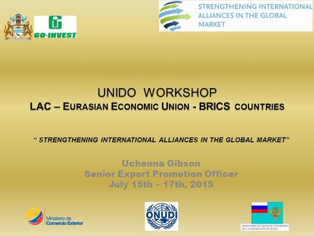 UNIDO WORKSHOP LAC – E URASIAN E CONOMIC U NION - BRICS COUNTRIES “ STRENGTHENING INTERNATIONAL ALLIANCES IN THE GLOBAL MARKET” Uchenna Gibson Senior Export.