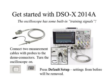 Get started with DSO-X 2014A Connect two measurement cables with probes to the demo-connectors. Turn the oscilloscope on. The oscilloscope has some built-in.