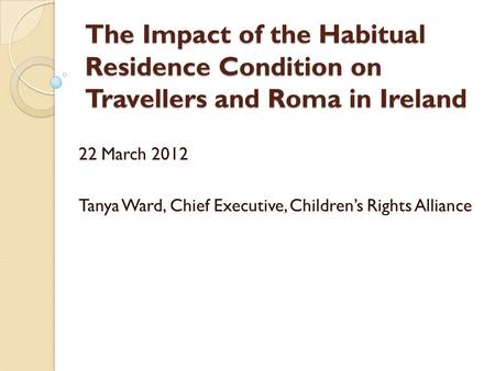 The Impact of the Habitual Residence Condition on Travellers and Roma in Ireland 22 March 2012 Tanya Ward, Chief Executive, Children’s Rights Alliance.