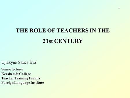 THE ROLE OF TEACHERS IN THE 21st CENTURY Ujlakyné Szűcs Éva Senior lecturer Kecskemét College Teacher Training Faculty Foreign Language Institute 1.