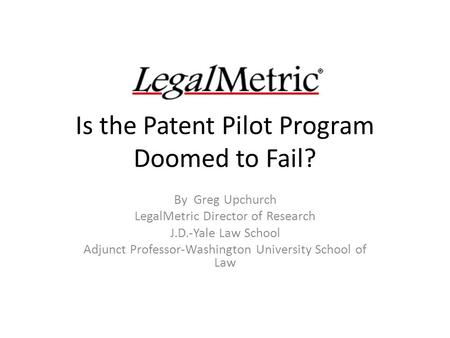 Is the Patent Pilot Program Doomed to Fail? By Greg Upchurch LegalMetric Director of Research J.D.-Yale Law School Adjunct Professor-Washington University.