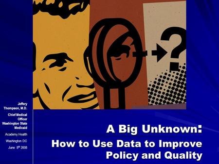 A Big Unknown : How to Use Data to Improve Policy and Quality Jeffery Thompson, M.D. Chief Medical Officer Washington State Medicaid Academy Health Washington.