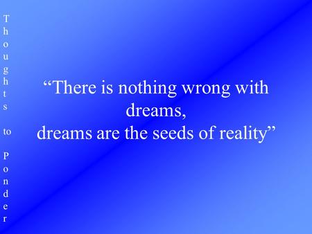 T h o u g h t s to P o n d e r “There is nothing wrong with dreams, dreams are the seeds of reality”