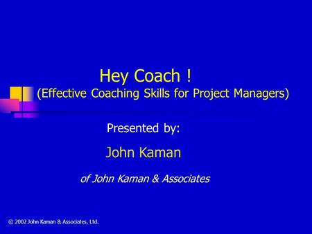 Hey Coach ! (Effective Coaching Skills for Project Managers) Presented by: John Kaman of John Kaman & Associates © 2002 John Kaman & Associates, Ltd.