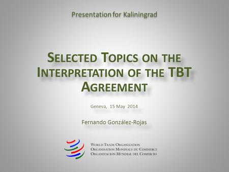 S ELECTED T OPICS ON THE I NTERPRETATION OF THE TBT A GREEMENT Geneva, 15 May 2014 Fernando González-Rojas S ELECTED T OPICS ON THE I NTERPRETATION OF.