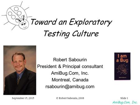 AmiBug.Com, Inc. © Robert Sabourin, 2008September 15, 2015Slide 1 Toward an Exploratory Testing Culture Robert Sabourin President & Principal consultant.