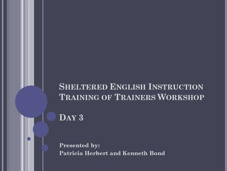 S HELTERED E NGLISH I NSTRUCTION T RAINING OF T RAINERS W ORKSHOP D AY 3 Presented by: Patricia Herbert and Kenneth Bond.