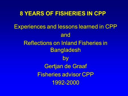 8 YEARS OF FISHERIES IN CPP Experiences and lessons learned in CPP and Reflections on Inland Fisheries in Bangladesh by Gertjan de Graaf Fisheries advisor.