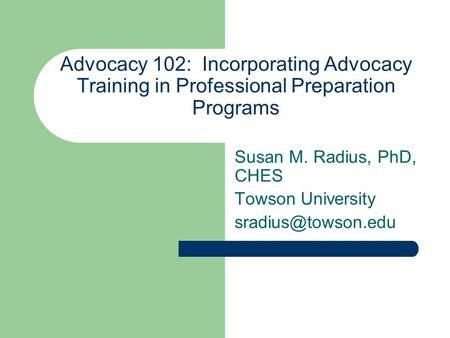 Advocacy 102: Incorporating Advocacy Training in Professional Preparation Programs Susan M. Radius, PhD, CHES Towson University