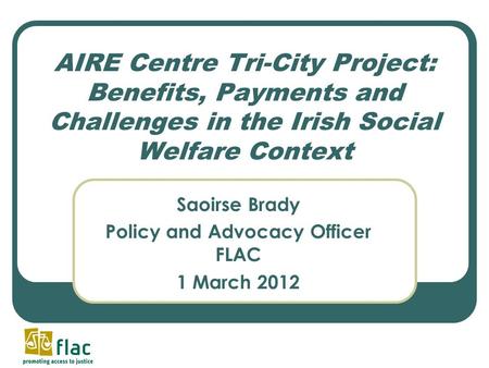 AIRE Centre Tri-City Project: Benefits, Payments and Challenges in the Irish Social Welfare Context Saoirse Brady Policy and Advocacy Officer FLAC 1 March.