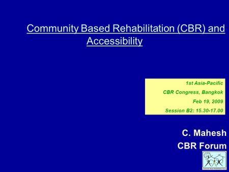 Community Based Rehabilitation (CBR) and Accessibility C. Mahesh CBR Forum 1st Asia-Pacific CBR Congress, Bangkok Feb 19, 2009 Session B2: 15.30-17.00.