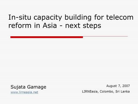 In-situ capacity building for telecom reform in Asia - next steps Sujata Gamage www.lirneasia.net August 7, 2007 LIRNEasia, Colombo, Sri Lanka.