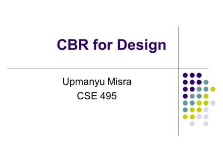 CBR for Design Upmanyu Misra CSE 495. Design Research Develop tools to aid human designers Automate design tasks Better understanding of design Increase.