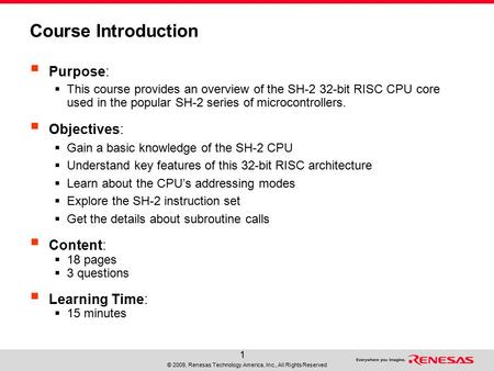 © 2009, Renesas Technology America, Inc., All Rights Reserved 1 Course Introduction  Purpose:  This course provides an overview of the SH-2 32-bit RISC.