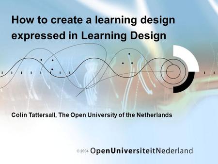 © 2004 How to create a learning design expressed in Learning Design Colin Tattersall, The Open University of the Netherlands.