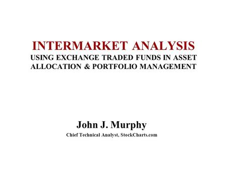 INTERMARKET ANALYSIS USING EXCHANGE TRADED FUNDS IN ASSET ALLOCATION & PORTFOLIO MANAGEMENT John J. Murphy Chief Technical Analyst, StockCharts.com.