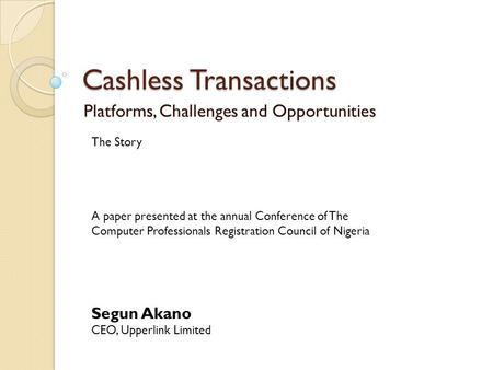 Cashless Transactions Platforms, Challenges and Opportunities The Story Segun Akano CEO, Upperlink Limited A paper presented at the annual Conference of.