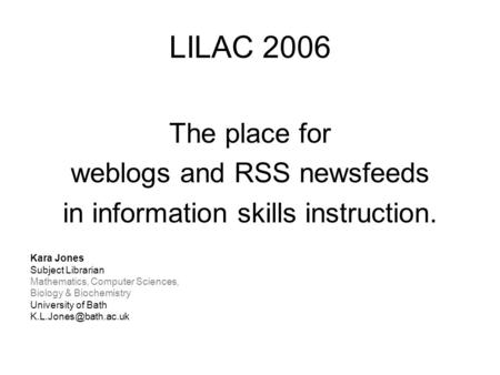 LILAC 2006 The place for weblogs and RSS newsfeeds in information skills instruction. Kara Jones Subject Librarian Mathematics, Computer Sciences, Biology.