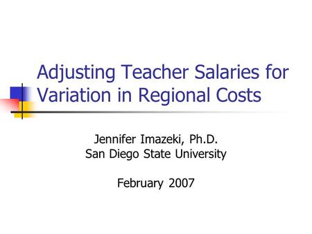 Adjusting Teacher Salaries for Variation in Regional Costs Jennifer Imazeki, Ph.D. San Diego State University February 2007.