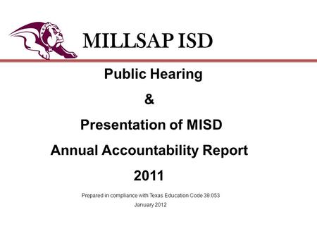 Public Hearing & Presentation of MISD Annual Accountability Report 2011 MILLSAP ISD Prepared in compliance with Texas Education Code 39.053 January 2012.