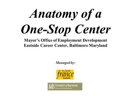 Anatomy of a One-Stop Center Mayor’s Office of Employment Development Eastside Career Center, Baltimore Maryland Managed by: