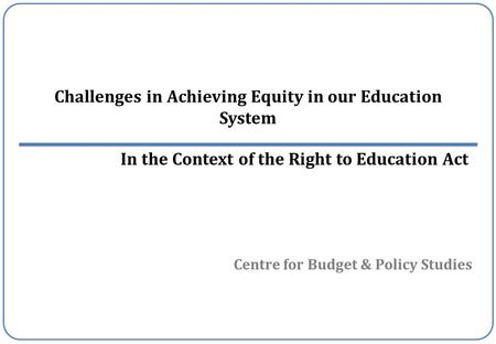 Centre for Budget & Policy Studies Challenges in Achieving Equity in our Education System In the Context of the Right to Education Act.