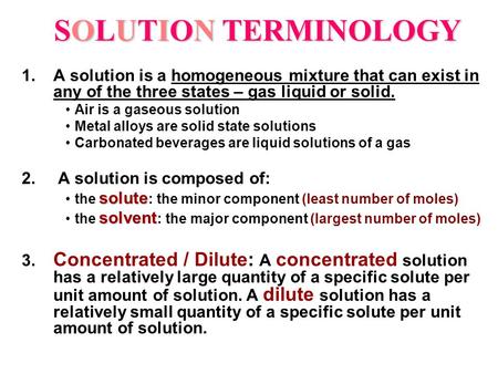 SOLUTION TERMINOLOGY 1.A solution is a homogeneous mixture that can exist in any of the three states – gas liquid or solid. Air is a gaseous solution Metal.