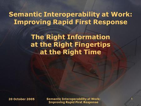 20 October 2005 Semantic Interoperability at Work: Improving Rapid First Response 1 Semantic Interoperability at Work: Improving Rapid First Response The.