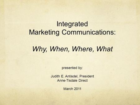 Integrated Marketing Communications: Why, When, Where, What presented by: Judith E. Antisdel, President Anne-Tisdale Direct March 2011.