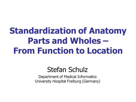 Standardization of Anatomy Parts and Wholes – From Function to Location Stefan Schulz Department of Medical Informatics University Hospital Freiburg (Germany)