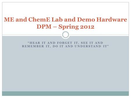 “HEAR IT AND FORGET IT, SEE IT AND REMEMBER IT, DO IT AND UNDERSTAND IT” ME and ChemE Lab and Demo Hardware DPM – Spring 2012.