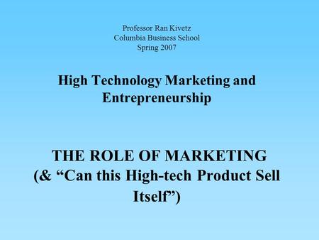 Professor Ran Kivetz Columbia Business School Spring 2007 High Technology Marketing and Entrepreneurship THE ROLE OF MARKETING (& “Can this High-tech Product.