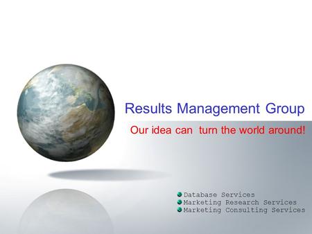 Our idea can turn the world around! Database Services Marketing Research Services Marketing Consulting Services Results Management Group.