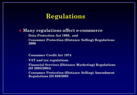 Regulations l Many regulations affect e-commerce – Data Protection Act 1998, and – Consumer Protection (Distance Selling) Regulations 2000 – Consumer Credit.