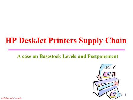 Utdallas.edu/~metin 1 HP DeskJet Printers Supply Chain A case on Basestock Levels and Postponement.