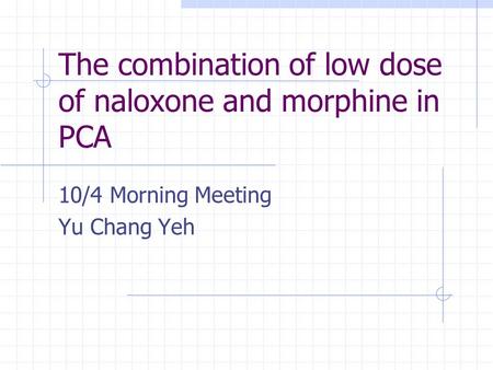 The combination of low dose of naloxone and morphine in PCA 10/4 Morning Meeting Yu Chang Yeh.