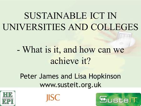 SUSTAINABLE ICT IN UNIVERSITIES AND COLLEGES - What is it, and how can we achieve it? Peter James and Lisa Hopkinson www.susteit.org.uk.