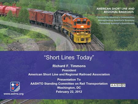 “Short Lines Today” Richard F. Timmons President American Short Line and Regional Railroad Association Presentation To AASHTO Standing Committee on Rail.