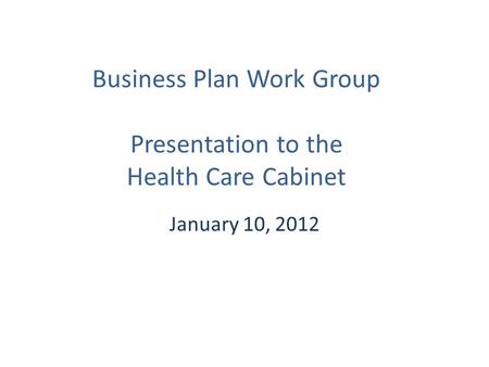 Business Plan Work Group Presentation to the Health Care Cabinet January 10, 2012.