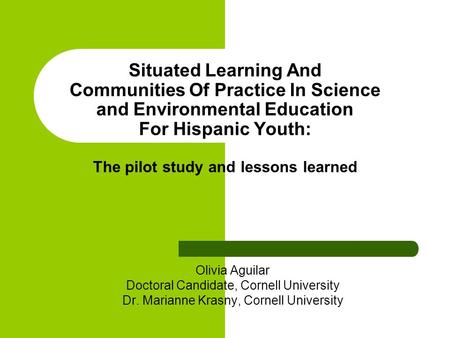 Situated Learning And Communities Of Practice In Science and Environmental Education For Hispanic Youth: The pilot study and lessons learned Olivia Aguilar.