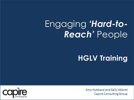 Engaging ‘Hard-to- Reach’ People HGLV Training Amy Hubbard and Sally Abbott Capire Consulting Group.