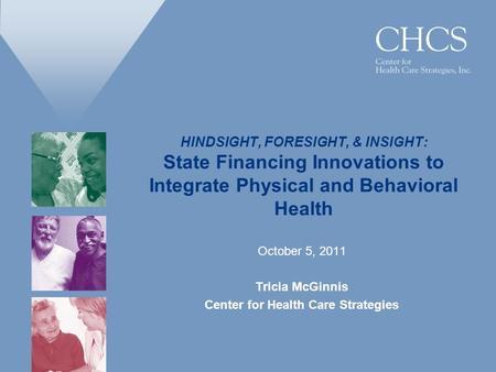 HINDSIGHT, FORESIGHT, & INSIGHT: State Financing Innovations to Integrate Physical and Behavioral Health October 5, 2011 Tricia McGinnis Center for Health.