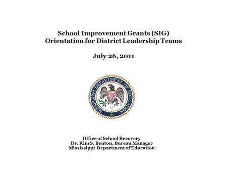 School Improvement Grants (SIG) Orientation for District Leadership Teams July 26, 2011 Office of School Recovery Dr. Kim S. Benton, Bureau Manager Mississippi.