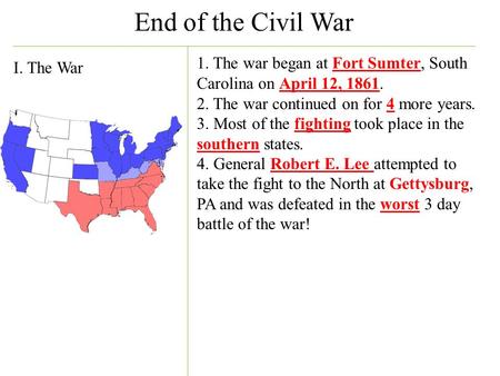 End of the Civil War I. The War 1. The war began at Fort Sumter, South Carolina on April 12, 1861. 2. The war continued on for 4 more years. 3. Most of.