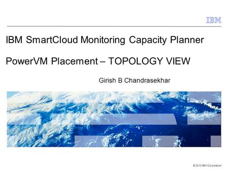 © 2013 IBM Corporation IBM SmartCloud Monitoring Capacity Planner PowerVM Placement – TOPOLOGY VIEW Girish B Chandrasekhar.